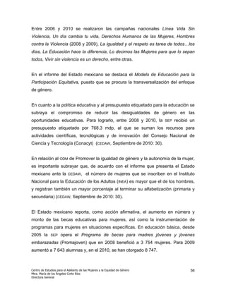 Entre 2006 y 2010 se realizaron las campañas nacionales Línea Vida Sin
Violencia, Un día cambia tu vida, Derechos Humanos de las Mujeres, Hombres
contra la Violencia (2008 y 2009), La igualdad y el respeto es tarea de todos…los
días, La Educación hace la diferencia, Lo decimos las Mujeres para que lo sepan
todos, Vivir sin violencia es un derecho, entre otras.


En el informe del Estado mexicano se destaca el Modelo de Educación para la
Participación Equitativa, puesto que se procura la transversalización del enfoque
de género.


En cuanto a la política educativa y al presupuesto etiquetado para la educación se
subraya el compromiso de reducir las desigualdades de género en las
oportunidades educativas. Para lograrlo, entre 2008 y 2010, la                SEP   recibió un
presupuesto etiquetado por 768.3 mdp, al que se suman los recursos para
actividades científicas, tecnológicas y de innovación del Consejo Nacional de
Ciencia y Tecnología (Conacyt) (CEDAW, Septiembre de 2010: 30).


En relación al       ODM    de Promover la igualdad de género y la autonomía de la mujer,
es importante subrayar que, de acuerdo con el informe que presenta el Estado
mexicano ante la           CEDAW,       el número de mujeres que se inscriben en el Instituto
Nacional para la Educación de los Adultos (INEA) es mayor que el de los hombres,
y registran también un mayor porcentaje al terminar su alfabetización (primaria y
secundaria) (CEDAW, Septiembre de 2010: 30).


El Estado mexicano reporta, como acción afirmativa, el aumento en número y
monto de las becas educativas para mujeres, así como la instrumentación de
programas para mujeres en situaciones específicas. En educación básica, desde
2005 la       SEP    opera el Programa de becas para madres jóvenes y jóvenes
embarazadas (Promajoven) que en 2008 benefició a 3 754 mujeres. Para 2009
aumentó a 7 643 alumnas y, en el 2010, se han otorgado 8 747.



Centro de Estudios para el Adelanto de las Mujeres y la Equidad de Género                  56
Mtra. María de los Ángeles Corte Ríos
Directora General
 