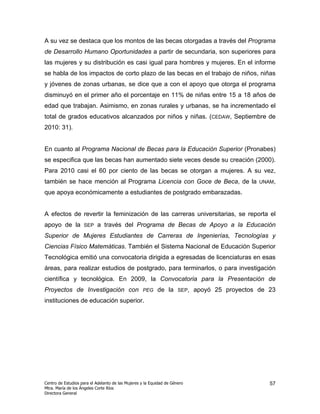 A su vez se destaca que los montos de las becas otorgadas a través del Programa
de Desarrollo Humano Oportunidades a partir de secundaria, son superiores para
las mujeres y su distribución es casi igual para hombres y mujeres. En el informe
se habla de los impactos de corto plazo de las becas en el trabajo de niños, niñas
y jóvenes de zonas urbanas, se dice que a con el apoyo que otorga el programa
disminuyó en el primer año el porcentaje en 11% de niñas entre 15 a 18 años de
edad que trabajan. Asimismo, en zonas rurales y urbanas, se ha incrementado el
total de grados educativos alcanzados por niños y niñas. (CEDAW, Septiembre de
2010: 31).


En cuanto al Programa Nacional de Becas para la Educación Superior (Pronabes)
se especifica que las becas han aumentado siete veces desde su creación (2000).
Para 2010 casi el 60 por ciento de las becas se otorgan a mujeres. A su vez,
también se hace mención al Programa Licencia con Goce de Beca, de la                            UNAM,

que apoya económicamente a estudiantes de postgrado embarazadas.


A efectos de revertir la feminización de las carreras universitarias, se reporta el
apoyo de la         SEP    a través del Programa de Becas de Apoyo a la Educación
Superior de Mujeres Estudiantes de Carreras de Ingenierías, Tecnologías y
Ciencias Físico Matemáticas. También el Sistema Nacional de Educación Superior
Tecnológica emitió una convocatoria dirigida a egresadas de licenciaturas en esas
áreas, para realizar estudios de postgrado, para terminarlos, o para investigación
científica y tecnológica. En 2009, la Convocatoria para la Presentación de
Proyectos de Investigación con                     PEG     de la      SEP,   apoyó 25 proyectos de 23
instituciones de educación superior.




Centro de Estudios para el Adelanto de las Mujeres y la Equidad de Género                          57
Mtra. María de los Ángeles Corte Ríos
Directora General
 