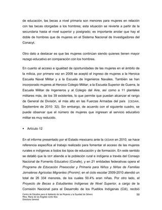 de educación, las becas a nivel primaria son menores para mujeres en relación
con las becas otorgadas a los hombres; esta situación se revierte a partir de la
secundaria hasta el nivel superior y postgrado; es importante anotar que hay el
doble de hombres que de mujeres en el Sistema Nacional de Investigadores del
Conacyt.


Otro dato a destacar es que las mujeres continúan siendo quienes tienen mayor
rezago educativo en comparación con los hombres.

En cuanto al acceso e igualdad de oportunidades de las mujeres en el ámbito de
la milicia, por primera vez en 2008 se aceptó el ingreso de mujeres a la Heroica
Escuela Naval Militar y a la Escuela de Ingenieros Navales. También se han
incorporado mujeres al Heroico Colegio Militar; a la Escuela Superior de Guerra, la
Escuela Militar de Ingenieros y al Colegio del Aire, así como a 11 planteles
militares más, de los 39 existentes, lo que permite que puedan alcanzar el rango
de General de División, el más alto en las Fuerzas Armadas del país (CEDAW,
Septiembre de 2010: 32). Sin embargo, de acuerdo con el siguiente cuadro, se
puede observar que el número de mujeres que ingresan al servicio educativo
militar es muy reducido.


    Artículo 12


En el informe presentado por el Estado mexicano ante la                     CEDAW   en 2010, se hace
referencia específica al trabajo realizado para fomentar el acceso de las mujeres
rurales e indígenas a todos los tipos de educación y de formación. En este sentido
se detalló que la        SEP    atiende a la población rural e indígena a través del Consejo
Nacional de Fomento Educativo (Conafe), y en 21 entidades federativas opera el
Programa de Educación Preescolar y Primaria para Niños y Niñas de Familias
Jornaleras Agrícolas Migrantes (Pronim); en el ciclo escolar 2009-2010 atendió un
total de 26 334 menores, de los cuales 50.4% eran niñas. Por otro lado, el
Proyecto de Becas a Estudiantes Indígenas de Nivel Superior, a cargo de la
Comisión Nacional para el Desarrollo de los Pueblos Indígenas (Cdi), recibió
Centro de Estudios para el Adelanto de las Mujeres y la Equidad de Género                         59
Mtra. María de los Ángeles Corte Ríos
Directora General
 