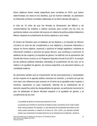 Estos objetivos tienen metas específicas para cumplirse en 2015, que fueron
determinadas con base en los desafíos, que de manera reiterada, se plantearon
en diferentes cumbres mundiales celebradas en la última década del siglo XX.


A más de 10 años de que fue firmada la Declaración del Milenio y de
comprometerse los Estados a realizar acciones para cumplir con los                      ODM,     es
pertinente realizar una revisión del avance en materia de política pública federal en
México respecto al cumplimiento de dichos objetivos y sus metas.


El Centro de Estudios para el Adelanto de las Mujeres y la Equidad de Género
(CEAMEG) en aras de dar cumplimiento a sus objetivos y funciones referentes a
apoyar en forma objetiva, imparcial y oportuna el trabajo legislativo, mediante la
información analítica y servicios de apoyo técnico, que contribuya a promover el
adelanto de las mujeres y la equidad de género, ha definido con la aprobación del
Comité del mismo CEAMEG en su Programa Operativo Anual (POA) 2011, la revisión
de las políticas públicas federales orientadas al cumplimiento de los                ODM,      en lo
relativo a la igualdad de género, de manera específica a la educación básica y la
mortalidad materna.


Es pertinente señalar que la incorporación de las preocupaciones y necesidades
de las mujeres en la agenda pública mexicana es reciente, y el hecho de que los
ODM    sean una referencia para avanzar en el tema de la igualdad entre mujeres y
hombres, representa un paso importante. Además de la visibilización de la
atención específica sobre las desigualdades de género, es pertinente mencionar lo
que ha destacado el Banco Mundial respecto a la igualdad de género y el
cumplimiento de los ODM:


       La igualdad de género es clave para alcanzar los ODM

       Los países que invierten en promover el estatus social y económico de la mujer suelen
       tener menos pobreza. Por ejemplo, un año adicional de escolaridad secundaria en las
       niñas puede aumentar su salario en el futuro en 10% a 20%. Los estudios también
       indican que incrementar el empleo femenino en la industria de la confección –donde la

Centro de Estudios para el Adelanto de las Mujeres y la Equidad de Género                         6
Mtra. María de los Ángeles Corte Ríos
Directora General
 