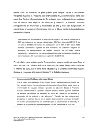 desde 2008 un aumento de presupuesto para asignar becas a estudiantes
indígenas mujeres; el Programa para el Desarrollo de Zonas Prioritarias tiene a su
cargo los Centros Comunitarios de Aprendizaje (CCA) establecimientos públicos
con al menos seis equipos de cómputo y conexión a internet, ubicados
principalmente en municipios y localidades de alta y muy alta marginación. Al
momento de presentar el informe había CCA en el 92 por ciento de localidades con
presencia indígena.


       Las mujeres han sido claves en el desarrollo del proyecto (del total de promotores el
       54% son mujeres), y son las que más participan (60.6% en el período 2001-2010, de
       un total de 249,825 estudiantes). En colaboración con la CDI, la SCT opera 4,062
       Centros Comunitarios Digitales en 879 municipios con población indígena. El
       Programa de Gerenciamiento de Núcleos Agrarios, del FIFONAFE, ofrece
       capacitación y aplicación de nuevas tecnologías (internet) a los habitantes de ejidos y
       comunidades (54.5% mujeres) (CEDAW, septiembre de 2010: 50).


Por otro lado cabe señalar que la Cocedaw hizo recomendaciones específicas al
sexto informe que presentó el Estado mexicano, la cuales fueron respondidas en
el informe de 2010. En el tema de la educación y la violencia contra las mujeres
destaca la respuesta a la recomendación 17 al Estado mexicano:


      Recomendación 17 al Sexto Informe de México

      214. A través de la Estrategia Todos Somos Juárez, Reconstruyamos la Ciudad, se
      han sumado nuevos componentes para la reconstrucción del tejido social, como la
      incorporación de escuelas públicas y privadas de educación básica al Programa
      Escuela Segura donde se capacita a personal directivo, docente y padres de familia
      de escuelas secundarias del municipio de Juárez en "Mediación de conflictos y
      prevención de la violencia y las adicciones". También se han implementado
      programas de cultura y deporte con el objetivo de proporcionar una mejor formación
      de la niñez y la adolescencia, con contenidos para la prevención de la violencia y el
      fomento de la igualdad y la equidad de género (CEDAW, Septiembre de 2010: 56).




Centro de Estudios para el Adelanto de las Mujeres y la Equidad de Género                        60
Mtra. María de los Ángeles Corte Ríos
Directora General
 