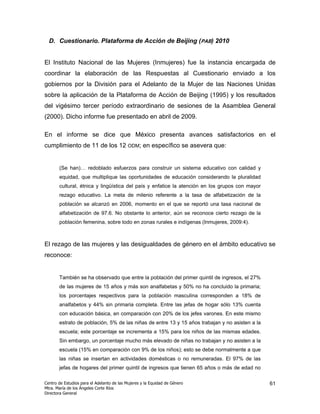 D. Cuestionario. Plataforma de Acción de Beijing (PAB) 2010


El Instituto Nacional de las Mujeres (Inmujeres) fue la instancia encargada de
coordinar la elaboración de las Respuestas al Cuestionario enviado a los
gobiernos por la División para el Adelanto de la Mujer de las Naciones Unidas
sobre la aplicación de la Plataforma de Acción de Beijing (1995) y los resultados
del vigésimo tercer período extraordinario de sesiones de la Asamblea General
(2000). Dicho informe fue presentado en abril de 2009.

En el informe se dice que México presenta avances satisfactorios en el
cumplimiento de 11 de los 12 ODM; en específico se asevera que:


       (Se han)… redoblado esfuerzos para construir un sistema educativo con calidad y
       equidad, que multiplique las oportunidades de educación considerando la pluralidad
       cultural, étnica y lingüística del país y enfatice la atención en los grupos con mayor
       rezago educativo. La meta de milenio referente a la tasa de alfabetización de la
       población se alcanzó en 2006, momento en el que se reportó una tasa nacional de
       alfabetización de 97.6. No obstante lo anterior, aún se reconoce cierto rezago de la
       población femenina, sobre todo en zonas rurales e indígenas (Inmujeres, 2009:4).



El rezago de las mujeres y las desigualdades de género en el ámbito educativo se
reconoce:


       También se ha observado que entre la población del primer quintil de ingresos, el 27%
       de las mujeres de 15 años y más son analfabetas y 50% no ha concluido la primaria;
       los porcentajes respectivos para la población masculina corresponden a 18% de
       analfabetos y 44% sin primaria completa. Entre las jefas de hogar sólo 13% cuenta
       con educación básica, en comparación con 20% de los jefes varones. En este mismo
       estrato de población, 5% de las niñas de entre 13 y 15 años trabajan y no asisten a la
       escuela; este porcentaje se incrementa a 15% para los niños de las mismas edades.
       Sin embargo, un porcentaje mucho más elevado de niñas no trabajan y no asisten a la
       escuela (15% en comparación con 9% de los niños); esto se debe normalmente a que
       las niñas se insertan en actividades domésticas o no remuneradas. El 97% de las
       jefas de hogares del primer quintil de ingresos que tienen 65 años o más de edad no

Centro de Estudios para el Adelanto de las Mujeres y la Equidad de Género                       61
Mtra. María de los Ángeles Corte Ríos
Directora General
 