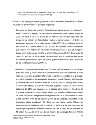 tienen derechohabiencia a seguridad social, por lo que sus condiciones de
       vulnerabilidad son elevadas (Inmujeres, 2009: 6).



Con todo, se han registrado progresos en materia de acceso a la educación de las
mujeres y la promoción de la igualdad de género:

    Programa de Desarrollo Humano Oportunidades, brinda apoyos en educación,
    salud, nutrición e ingreso, es de carácter interinstitucional y opera desde el
    2001. En 2008 el 99.4 por ciento de las familias que integran el padrón del
    programa se ubican en localidades rurales y semiurbanas, y el 0.6% en
    localidades urbanas. En el ciclo escolar 2005–2006, Oportunidades becó en
    secundaria a 877 mil mujeres (50.6%) y a 857 mil hombres (49.4%); diferencia
    que se hace más notable en educación media superior, en la cual se otorgaron
    becas a 374 mil mujeres (53.8%) y a 322 mil hombres (46.2%). Para evitar la
    deserción escolar de las mujeres, se determinó que el monto de las becas
    educativas que reciben a partir del primer grado de secundaria sea superior al
    de los hombres (Inmujeres, 2009: 6).


    Educación y capacitación de la mujer. Las brechas de acceso a la educación
    entre las niñas y niños mexicanos prácticamente han desaparecido a nivel
    nacional, pero aún persisten diferencias regionales asociadas a la pobreza,
    sobre todo en el nivel de secundaria: de acuerdo con el II Conteo de Población
    y Vivienda 2005: 46% de las mujeres de 15 años y más no han logrado concluir
    la educación básica; a nivel de educación superior México se sitúa en una
    cobertura de 25%, con igualdad en el acceso para mujeres y hombres; la
    brecha de desigualdad entre mujeres y hombres, en las localidades con menos
    de 2 500 habitantes, refleja que el rezago educativo de la población de 15 años
    y más es crítico (70% de las mujeres y 69% de los hombres no cuentan con la
    educación básica concluida). Con base en esa misma fuente, México ha
    incrementado la cobertura de la educación básica y la alfabetización: el
    porcentaje de población alfabeta ascendió a 93 en el caso de los hombres de
    15 años y más y a 90 en el caso de las mujeres de ese grupo de edad. Para la
Centro de Estudios para el Adelanto de las Mujeres y la Equidad de Género          62
Mtra. María de los Ángeles Corte Ríos
Directora General
 
