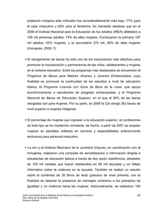 población indígena este indicador fue considerablemente más bajo: 77% para
    el caso masculino y 60% para el femenino. Es menester destacar que en el
    2008 el Instituto Nacional para la Educación de los Adultos (INEA) alfabetizó a
    106 mil personas adultas, 74% de ellas mujeres. Concluyeron la primaria 187
    mil adultos, 63% mujeres, y la secundaria 374 mil, 56% de ellas mujeres
    (Inmujeres, 2009: 7).


    El otorgamiento de becas ha sido uno de los mecanismos más efectivos para
    promover la incorporación y permanencia de las niñas, adolescentes y mujeres
    en el sistema educativo. Entre los programas más destacados se encuentran el
    Programa de Becas para Madres Jóvenes y Jóvenes Embarazadas, cuya
    finalidad es promover la continuidad de los estudios a nivel de educación
    básica; el Programa Licencia con Goce de Beca de la                     UNAM,   que apoya
    económicamente a estudiantes de posgrado embarazadas, y el Programa
    Nacional de Becas de Educación Superior, en el que el 56% de las becas
    otorgadas son para mujeres. Por su parte, en 2008 la Cdi otorgó 283 becas de
    nivel superior a mujeres indígenas.


    El porcentaje de mujeres que ingresan a la educación superior, en profesiones
    de todo tipo se ha mantenido constante; de hecho, a partir de 2007 se aceptan
    mujeres en planteles militares en carreras y especialidades anteriormente
    exclusivas para personal masculino.


    La   SEP    y el Instituto Mexicano de la Juventud (Imjuve), en coordinación con el
    Inmujeres, realizaron una campaña de sensibilización e información dirigida a
    estudiantes de educación básica a través de dos spots radiofónicos, alrededor
    de 100 mil carteles que fueron distribuidos en 95 mil escuelas y un folleto
    informativo sobre la violencia en la escuela. También se realizó un estudio
    sobre el contenido de 30 libros de texto gratuitos de nivel primaria, con la
    finalidad de detectar la presencia de mensajes contrarios a los preceptos de
    igualdad y no violencia hacia las mujeres. Adicionalmente, se realizaron 100

Centro de Estudios para el Adelanto de las Mujeres y la Equidad de Género                  63
Mtra. María de los Ángeles Corte Ríos
Directora General
 