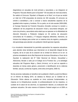diagnósticos en escuelas de nivel primaria y secundaria, y se integraron al
    Programa “Escuela Abierta para la Equidad” 125 escuelas de nivel secundaria.
    Se realizó el Concurso “Equidad: el Respeto es la Ruta”; en el que se recibió
    un total de 4,748 propuestas de jóvenes de 344 escuelas. El concurso se
    orientó a sensibilizar y dar a conocer a las/os estudiantes aspectos de la
    igualdad entre mujeres y hombres. Por su parte, en el ciclo escolar 2005-2006,
    el Consejo Nacional de Fomento Educativo (Conafe) concluyó la revisión y
    validación de los programas de educación inicial y secundaria bilingües, así
    como de primaria y secundaria extra edad que se operaran en la Modalidad de
    Atención Educativa a Población Indígena en 52 centros de educación
    comunitaria de 15 estados y 17 lenguas indígenas diferentes. Asimismo, se
    iniciaron los trabajos para contar con un sistema único de registro y evaluación
    del aprendizaje para atender a la población infantil agrícola migrante.


    La vinculación intersectorial ha permitido aprovechar los espacios educativos
    para abordar otras temáticas que intervienen en el desarrollo integral de las
    mujeres, tal es el caso de la creación de la Unidad de Género en la        SEP,   la
    próxima reinstalación de la Red Nacional de Acciones Educativas a Favor de la
    Equidad, la realización del 6º Taller Nacional de Género, Sexualidad y
    Adicciones, llevado a cabo por el Colegio de la Frontera Sur, y la estrategia
    educativa del Programa Mujer y Salud (PROMSA), en la cual se capacita a
    docentes en temas sobre género, prevención e identificación de la violencia
    familiar, sexual y contra las mujeres, entre otros (Inmujeres, 2009: 8).


De las acciones realizadas en beneficio de la población infantil y juvenil de México
en el informe de Beijing 2010, se destaca la Alianza por la Calidad de la
Educación. Dicha alianza se sustenta en cinco acciones fundamentales: a)
mejoras en la infraestructura escolar, b) profesionalización de los maestros, c)
cuidado de la salud de los alumnos, d) capacitación laboral y e) evaluación del
quehacer educativo. De esta manera el Gobierno Federal asignó en el 2008 un



Centro de Estudios para el Adelanto de las Mujeres y la Equidad de Género             64
Mtra. María de los Ángeles Corte Ríos
Directora General
 