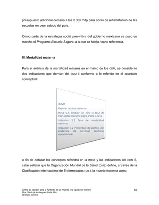 presupuesto adicional cercano a los 2 300 mdp para obras de rehabilitación de las
escuelas en peor estado del país.


Como parte de la estrategia social preventiva del gobierno mexicano se puso en
marcha el Programa Escuela Segura, a la que se había hecho referencia.




III. Mortalidad materna


Para el análisis de la mortalidad materna en el marco de los                   ODM,   se consideran
dos indicadores que derivan del                    ODM     5 conforme a lo referido en el apartado
conceptual:




A fin de detallar los conceptos referidos en la meta y los indicadores del                  ODM   5,
cabe señalar que la Organización Mundial de la Salud (OMS) define, a través de la
Clasificación Internacional de Enfermedades (CIE), la muerte materna como:




Centro de Estudios para el Adelanto de las Mujeres y la Equidad de Género                         65
Mtra. María de los Ángeles Corte Ríos
Directora General
 