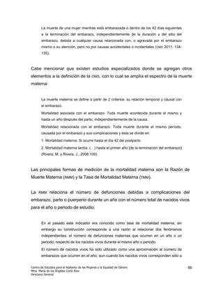 La muerte de una mujer mientras está embarazada o dentro de los 42 días siguientes
       a la terminación del embarazo, independientemente de la duración y del sitio del
       embarazo, debida a cualquier causa relacionada con, o agravada por el embarazo
       mismo o su atención, pero no por causas accidentales o incidentales (OMS 2011: 134-
       135).



Cabe mencionar que existen estudios especializados donde se agregan otros
elementos a la definición de la              OMS,    con lo cual se amplía el espectro de la muerte
materna:


       La muerte materna se define a partir de 2 criterios: su relación temporal y causal con
       el embarazo.

       Mortalidad asociada con el embarazo: Toda muerte acontecida durante el mismo y
       hasta un año después del parto, independientemente de la causa.

       Mortalidad relacionada con el embarazo: Toda muerte durante el mismo período,
       causada por el embarazo y sus complicaciones y ésta se divide en:

       1. Mortalidad materna: Si ocurre hasta el día 42 del postparto.

       2. Mortalidad materna tardía: (…) hasta el primer año [de la terminación del embarazo]
       (Rivera, M. y Rivera, J., 2008:109).



Las principales formas de medición de la mortalidad materna son la Razón de
Muerte Materna (RMM) y la Tasa de Mortalidad Materna (TMM).


La   RMM      relaciona el número de defunciones debidas a complicaciones del
embarazo, parto o puerperio durante un año con el número total de nacidos vivos
para el año o periodo de estudio:


       En el pasado este indicador era conocido como tasa de mortalidad materna; sin
       embargo su construcción corresponde a una razón al relacionar dos fenómenos
       independientes: el número de defunciones maternas que ocurren en un año o un
       periodo, respecto de los nacidos vivos durante el mismo año o periodo.

       El número de nacidos vivos ha sido utilizado como una aproximación al número de
       embarazos que ocurren en el año; aun cuando los nacidos vivos corresponden sólo a


Centro de Estudios para el Adelanto de las Mujeres y la Equidad de Género                       66
Mtra. María de los Ángeles Corte Ríos
Directora General
 