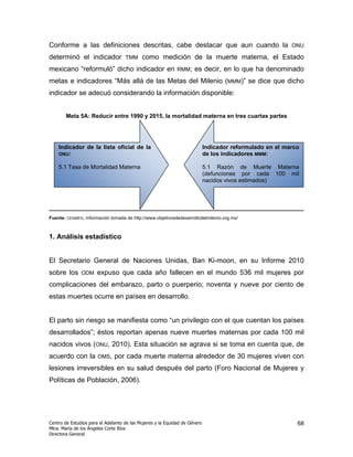 Conforme a las definiciones descritas, cabe destacar que aun cuando la                                    ONU

determinó el indicador              TMM     como medición de la muerte materna, el Estado
mexicano “reformuló” dicho indicador en                      RMM;    es decir, en lo que ha denominado
metas e indicadores “Más allá de las Metas del Milenio (MMM)” se dice que dicho
indicador se adecuó considerando la información disponible:


        Meta 5A: Reducir entre 1990 y 2015, la mortalidad materna en tres cuartas partes




    Indicador de la lista oficial de la                                     Indicador reformulado en el marco
    ONU:                                                                    de los indicadores MMM:

    5.1 Tasa de Mortalidad Materna                                          5.1 Razón de Muerte Materna
                                                                            (defunciones por cada 100 mil
                                                                            nacidos vivos estimados)




Fuente: CEAMEG, información tomada de http://www.objetivosdedesarrollodelmilenio.org.mx/



1. Análisis estadístico


El Secretario General de Naciones Unidas, Ban Ki-moon, en su Informe 2010
sobre los      ODM    expuso que cada año fallecen en el mundo 536 mil mujeres por
complicaciones del embarazo, parto o puerperio; noventa y nueve por ciento de
estas muertes ocurre en países en desarrollo.


El parto sin riesgo se manifiesta como “un privilegio con el que cuentan los países
desarrollados”; éstos reportan apenas nueve muertes maternas por cada 100 mil
nacidos vivos (ONU, 2010). Esta situación se agrava si se toma en cuenta que, de
acuerdo con la         OMS,    por cada muerte materna alrededor de 30 mujeres viven con
lesiones irreversibles en su salud después del parto (Foro Nacional de Mujeres y
Políticas de Población, 2006).




Centro de Estudios para el Adelanto de las Mujeres y la Equidad de Género                                   68
Mtra. María de los Ángeles Corte Ríos
Directora General
 