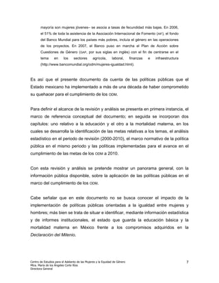 mayoría son mujeres jóvenes– se asocia a tasas de fecundidad más bajas. En 2006,
       el 51% de toda la asistencia de la Asociación Internacional de Fomento (AIF), el fondo
       del Banco Mundial para los países más pobres, incluía el género en las operaciones
       de los proyectos. En 2007, el Banco puso en marcha el Plan de Acción sobre
       Cuestiones de Género (GAP, por sus siglas en inglés) con el fin de centrarse en el
       tema       en     los     sectores      agrícola,      laboral,      finanzas   e   infraestructura
       (http://www.bancomundial.org/odm/mujeres-igualdad.html).



Es así que el presente documento da cuenta de las políticas públicas que el
Estado mexicano ha implementado a más de una década de haber comprometido
su quehacer para el cumplimiento de los ODM.


Para definir el alcance de la revisión y análisis se presenta en primera instancia, el
marco de referencia conceptual del documento; en seguida se incorporan dos
capítulos: uno relativo a la educación y el otro a la mortalidad materna, en los
cuales se desarrolla la identificación de las metas relativas a los temas, el análisis
estadístico en el periodo de revisión (2000-2010), el marco normativo de la política
pública en el mismo periodo y las políticas implementadas para el avance en el
cumplimiento de las metas de los ODM a 2010.


Con esta revisión y análisis se pretende mostrar un panorama general, con la
información pública disponible, sobre la aplicación de las políticas públicas en el
marco del cumplimiento de los ODM.


Cabe señalar que en este documento no se busca conocer el impacto de la
implementación de políticas públicas orientadas a la igualdad entre mujeres y
hombres; más bien se trata de situar e identificar, mediante información estadística
y de informes institucionales, el estado que guarda la educación básica y la
mortalidad materna en México frente a los compromisos adquiridos en la
Declaración del Milenio.




Centro de Estudios para el Adelanto de las Mujeres y la Equidad de Género                                    7
Mtra. María de los Ángeles Corte Ríos
Directora General
 