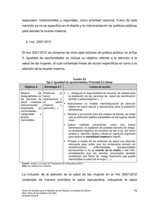 especiales, institucionales y regionales, como prioridad nacional. Fuera de esta
 mención ya no se especificó en el diseño y la instrumentación de políticas públicas
 para atender la muerte materna.


      b. PND 2007-2012


 El   PND   2007-2012 se compone de cinco ejes rectores de política pública; en el Eje
 3. Igualdad de oportunidades se incluye un objetivo referido a la atención a la
 salud de las mujeres, el cual contempla líneas de acción específicas en torno a la
 atención de la muerte materna.


                                                Cuadro 22
                           Eje 3. Igualdad de oportunidades, Prioridad 3.2 Salud
   Objetivo 6           Estrategia 6.1                                  Líneas de acción

Reducir        las     Promover       la         (…)Asegurar la disponibilidad de insumos de calidad para
desigualdades en       salud                      la prestación de los servicios de salud de planificación
los servicios de       reproductiva y             familiar y anticoncepción (…).
salud mediante         la         salud
                                                 Instrumentar un modelo interinstitucional de atención
intervenciones         materna         y
                                                  básica en salud sexual y reproductiva para la población
focalizadas     en     perinatal (…)
                                                  adolescente.
comunidades
marginadas       y                               Difusión y promoción para las madres de familia, de modo
grupos                                           que se estimulen hábitos saludables en los lugares donde
vulnerables.                                     viven.
                                                 Aplicar medidas preventivas, como una buena
                                                 alimentación, la vigilancia de posibles factores de riesgo,
                                                 un ambiente higiénico al momento de dar a luz, así como
                                                 acceso a atención rápida y eficaz en casos de urgencias
                                                 para reducir la mortalidad materna e infantil.
                                                 Proveer a través de los sistemas de salud una atención
                                                 adecuada para evitar que los embarazos deriven en
                                                 complicaciones,       enfermedades,      discapacidades
                                                 permanentes o en la muerte de la madre o del niño,
                                                 considerando que los abortos provocados también
                                                 constituyen otro factor de riesgo importante que puede
                                                 menoscabar la salud de la mujer (…)
 Fuente: CEAMEG, con base en Presidencia de la Republica (2007).
 Nota: las negritas son nuestras.



 La inclusión de la atención de la salud de las mujeres en el                              PND   2007-2012
 contempla de manera prioritaria la salud reproductiva, incluyendo la salud


 Centro de Estudios para el Adelanto de las Mujeres y la Equidad de Género                                78
 Mtra. María de los Ángeles Corte Ríos
 Directora General
 