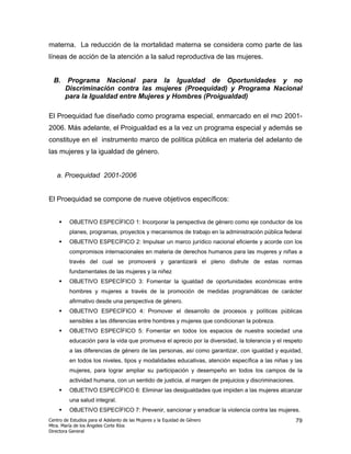 materna. La reducción de la mortalidad materna se considera como parte de las
líneas de acción de la atención a la salud reproductiva de las mujeres.


  B.    Programa Nacional para la Igualdad de Oportunidades y no
       Discriminación contra las mujeres (Proequidad) y Programa Nacional
       para la Igualdad entre Mujeres y Hombres (Proigualdad)

El Proequidad fue diseñado como programa especial, enmarcado en el                      PND   2001-
2006. Más adelante, el Proigualdad es a la vez un programa especial y además se
constituye en el instrumento marco de política pública en materia del adelanto de
las mujeres y la igualdad de género.


   a. Proequidad 2001-2006


El Proequidad se compone de nueve objetivos específicos:


         OBJETIVO ESPECÍFICO 1: Incorporar la perspectiva de género como eje conductor de los
         planes, programas, proyectos y mecanismos de trabajo en la administración pública federal
         OBJETIVO ESPECÍFICO 2: Impulsar un marco jurídico nacional eficiente y acorde con los
         compromisos internacionales en materia de derechos humanos para las mujeres y niñas a
         través del cual se promoverá y garantizará el pleno disfrute de estas normas
         fundamentales de las mujeres y la niñez
         OBJETIVO ESPECÍFICO 3: Fomentar la igualdad de oportunidades económicas entre
         hombres y mujeres a través de la promoción de medidas programáticas de carácter
         afirmativo desde una perspectiva de género.
         OBJETIVO ESPECÍFICO 4: Promover el desarrollo de procesos y políticas públicas
         sensibles a las diferencias entre hombres y mujeres que condicionan la pobreza.
         OBJETIVO ESPECÍFICO 5: Fomentar en todos los espacios de nuestra sociedad una
         educación para la vida que promueva el aprecio por la diversidad, la tolerancia y el respeto
         a las diferencias de género de las personas, así como garantizar, con igualdad y equidad,
         en todos los niveles, tipos y modalidades educativas, atención específica a las niñas y las
         mujeres, para lograr ampliar su participación y desempeño en todos los campos de la
         actividad humana, con un sentido de justicia, al margen de prejuicios y discriminaciones.
         OBJETIVO ESPECÍFICO 6: Eliminar las desigualdades que impiden a las mujeres alcanzar
         una salud integral.
         OBJETIVO ESPECÍFICO 7: Prevenir, sancionar y erradicar la violencia contra las mujeres.
Centro de Estudios para el Adelanto de las Mujeres y la Equidad de Género                            79
Mtra. María de los Ángeles Corte Ríos
Directora General
 