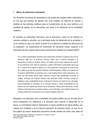 I.   Marco de referencia conceptual

Sin demeritar los temas de desarrollo en los cuales las mujeres están implicadas y
en los que las brechas de género son más amplias, se delimita la revisión y
análisis de las políticas públicas para el cumplimiento de los                ODM   relativos a la
igualdad de género en la educación, así como a la reducción de la mortalidad
materna.


Al respecto es pertinente mencionar que la educación, como se ha referido en
diversos análisis y estudios, es el principal motor de desarrollo de la sociedad, y
en la medida en que una nación invierte en la cobertura y calidad de educación de
su población, es proporcional el incremento de bienestar social; respecto a la
educación de las mujeres vale la pena mencionar lo referido por Zapata (2007):


       Es un hecho ampliamente conocido que la educación aumenta el ingreso futuro de las
       personas. Más aún, la evidencia empírica indica que el retorno promedio a la
       educación es mayor en América Latina y El Caribe que en otras regiones del mundo.
       Si nos referimos a las niñas en particular, la última información comparable indica que
       en 11 países de la región el retorno a un año adicional de educación es mayor para
       las mujeres que para los hombres (Patrinos y Psacharapoulos, 2002). En el reporte de
       la Unesco (2003/2004) se reconoce que, si las madres tienen mayor educación, sus
       hijos son más sanos, tienen mejor nutrición y tienen más probabilidad de asistir al
       colegio. Además, las mujeres adultas más educadas tienen menores niveles de
       fertilidad, menos probabilidad de ser víctimas de violencia por parte de sus cónyuges,
       más probabilidad de participar en el mercado laboral y menos probabilidad de ser
       pobres que las mujeres que tienen menos educación. Todos estos elementos no sólo
       afectan el bienestar de las propias mujeres y de sus familias, sino también influyen de
       manera positiva en la economía en su conjunto (Zapata, 2007:21).



Respecto a la reducción de la mortalidad, se puede señalar que no se trata de un
tema prospectivo, en referencia a la atención para mejorar el desarrollo en el
futuro. La mortalidad materna representa un grave problema de salud pública, sus
causas son evitables y es la máxima expresión de injusticia social, ya que es en
los países de menor desarrollo económico donde existen las cifras más altas de
Centro de Estudios para el Adelanto de las Mujeres y la Equidad de Género                        8
Mtra. María de los Ángeles Corte Ríos
Directora General
 