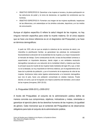 OBJETIVO ESPECÍFICO 8: Garantizar a las mujeres el acceso y la plena participación en
         las estructuras de poder y la toma de decisiones, en igualdad de condiciones que los
         hombres.
         OBJETIVO ESPECÍFICO 9: Fomentar una imagen de las mujeres equilibrada, respetuosa
         de las diferencias y sin estereotipos en los ámbitos culturales, deportivos y en los medios
         de comunicación.


Aunque el objetivo específico 6 refiere la salud integral de las mujeres, no hay
ninguna mención específica para evitar la muerte materna. En el único espacio
que se hace una breve referencia es en el diagnóstico del Proequidad y se hace
en términos demográficos:


       A partir de 1970, año en que se amplía la cobertura de los servicios de salud y se
       intensifica la planificación familiar, se generalizan las prácticas de contracepción
       favoreciéndose la elevación de la escolaridad de las mujeres y su mayor incorporación
       al mercado de trabajo. Como consecuencia de ello, la tasa de fecundidad comienza a
       experimentar un importante descenso, dando origen a una verdadera revolución
       demográfica marcada por una reducción de la mortalidad infantil y materna que fuera
       la principal causa de muerte de las mujeres hasta mediados del siglo XX y que, si bien
       no es la deseada, es muy importante en términos relativos; por el angostamiento de la
       base de la pirámide de población, y por el incremento de la esperanza de vida de las
       mujeres, fenómenos todos estos ligados estrechamente a la transición demográfica
       que vive el país, hacia una población concentrada en edades maduras. Puede
       decirse, en suma, que se ha logrado una mejora sustantiva del bienestar y de la salud
       de las mujeres (Inmujeres, 2001:22-23).



   b. Proigualdad 2008-2012 y 2009-2012


A través del Proigualdad, el conjunto de la administración pública define de
manera concreta sus compromisos, objetivos, indicadores y metas, orientadas a
garantizar el ejercicio pleno de los derechos humanos de las mujeres y la igualdad
de género. Cabe mencionar que el contenido del Proigualdad es de observancia
obligatoria para todo el conjunto de la administración pública.



Centro de Estudios para el Adelanto de las Mujeres y la Equidad de Género                        80
Mtra. María de los Ángeles Corte Ríos
Directora General
 