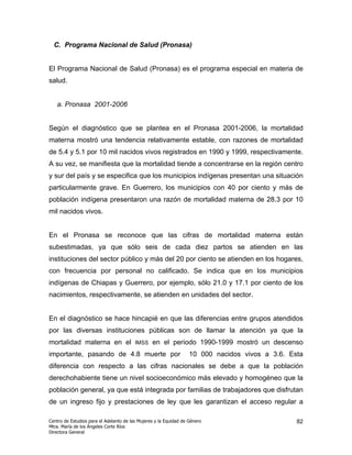 C. Programa Nacional de Salud (Pronasa)


El Programa Nacional de Salud (Pronasa) es el programa especial en materia de
salud.


   a. Pronasa 2001-2006


Según el diagnóstico que se plantea en el Pronasa 2001-2006, la mortalidad
materna mostró una tendencia relativamente estable, con razones de mortalidad
de 5.4 y 5.1 por 10 mil nacidos vivos registrados en 1990 y 1999, respectivamente.
A su vez, se manifiesta que la mortalidad tiende a concentrarse en la región centro
y sur del país y se especifica que los municipios indígenas presentan una situación
particularmente grave. En Guerrero, los municipios con 40 por ciento y más de
población indígena presentaron una razón de mortalidad materna de 28.3 por 10
mil nacidos vivos.


En el Pronasa se reconoce que las cifras de mortalidad materna están
subestimadas, ya que sólo seis de cada diez partos se atienden en las
instituciones del sector público y más del 20 por ciento se atienden en los hogares,
con frecuencia por personal no calificado. Se indica que en los municipios
indígenas de Chiapas y Guerrero, por ejemplo, sólo 21.0 y 17.1 por ciento de los
nacimientos, respectivamente, se atienden en unidades del sector.


En el diagnóstico se hace hincapié en que las diferencias entre grupos atendidos
por las diversas instituciones públicas son de llamar la atención ya que la
mortalidad materna en el                 IMSS    en el periodo 1990-1999 mostró un descenso
importante, pasando de 4.8 muerte por                              10 000 nacidos vivos a 3.6. Esta
diferencia con respecto a las cifras nacionales se debe a que la población
derechohabiente tiene un nivel socioeconómico más elevado y homogéneo que la
población general, ya que está integrada por familias de trabajadores que disfrutan
de un ingreso fijo y prestaciones de ley que les garantizan el acceso regular a

Centro de Estudios para el Adelanto de las Mujeres y la Equidad de Género                        82
Mtra. María de los Ángeles Corte Ríos
Directora General
 