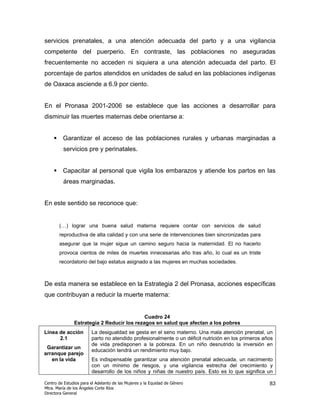servicios prenatales, a una atención adecuada del parto y a una vigilancia
competente del puerperio. En contraste, las poblaciones no aseguradas
frecuentemente no acceden ni siquiera a una atención adecuada del parto. El
porcentaje de partos atendidos en unidades de salud en las poblaciones indígenas
de Oaxaca asciende a 6.9 por ciento.


En el Pronasa 2001-2006 se establece que las acciones a desarrollar para
disminuir las muertes maternas debe orientarse a:


         Garantizar el acceso de las poblaciones rurales y urbanas marginadas a
         servicios pre y perinatales.


         Capacitar al personal que vigila los embarazos y atiende los partos en las
         áreas marginadas.


En este sentido se reconoce que:


       (…) lograr una buena salud materna requiere contar con servicios de salud
       reproductiva de alta calidad y con una serie de intervenciones bien sincronizadas para
       asegurar que la mujer sigue un camino seguro hacia la maternidad. El no hacerlo
       provoca cientos de miles de muertes innecesarias año tras año, lo cual es un triste
       recordatorio del bajo estatus asignado a las mujeres en muchas sociedades.



De esta manera se establece en la Estrategia 2 del Pronasa, acciones específicas
que contribuyan a reducir la muerte materna:


                                            Cuadro 24
               Estrategia 2 Reducir los rezagos en salud que afectan a los pobres
Línea de acción         La desigualdad se gesta en el seno materno. Una mala atención prenatal, un
      2.1               parto no atendido profesionalmente o un déficit nutrición en los primeros años
                        de vida predisponen a la pobreza. En un niño desnutrido la inversión en
 Garantizar un
                        educación tendrá un rendimiento muy bajo.
arranque parejo
   en la vida           Es indispensable garantizar una atención prenatal adecuada, un nacimiento
                        con un mínimo de riesgos, y una vigilancia estrecha del crecimiento y
                        desarrollo de los niños y niñas de nuestro país. Esto es lo que significa un

Centro de Estudios para el Adelanto de las Mujeres y la Equidad de Género                           83
Mtra. María de los Ángeles Corte Ríos
Directora General
 
