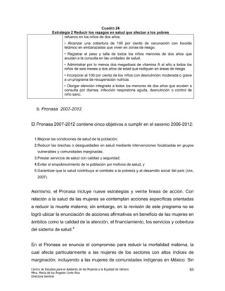 Cuadro 24
               Estrategia 2 Reducir los rezagos en salud que afectan a los pobres
                      refuerzo en los niños de dos años.
                        • Alcanzar una cobertura de 100 por ciento de vacunación con toxoide
                        tetánico en embarazadas que viven en zonas de riesgo.
                        • Registrar el peso y talla de todos los niños menores de dos años que
                        acudan a la consulta en las unidades de salud.
                        • Administrar por lo menos dos megadosis de vitamina A al año a todos los
                        niños de seis meses a dos años de edad que radiquen en áreas de riesgo.
                        • Incorporar al 100 por ciento de los niños con desnutrición moderada o grave
                        a un programa de recuperación nutricia.
                        • Otorgar atención integrada a todos los menores de dos años que acuden a
                        consulta por diarrea, infección respiratoria aguda, desnutrición o control de
                        niño sano.



   b. Pronasa 2007-2012


El Pronasa 2007-2012 contiene cinco objetivos a cumplir en el sexenio 2006-2012:


  1.Mejorar las condiciones de salud de la población;
  2.Reducir las brechas o desigualdades en salud mediante intervenciones focalizadas en grupos
    vulnerables y comunidades marginadas;
  3.Prestar servicios de salud con calidad y seguridad;
  4.Evitar el empobrecimiento de la población por motivos de salud, y
  5.Garantizar que la salud contribuya al combate a la pobreza y al desarrollo social del país (SSA,
    2007).


Asimismo, el Pronasa incluye nueve estrategias y veinte líneas de acción. Con
relación a la salud de las mujeres se contemplan acciones específicas orientadas
a reducir la muerte materna; sin embargo, en la revisión de este programa no se
logró ubicar la enunciación de acciones afirmativas en beneficio de las mujeres en
ámbitos como la calidad de la atención, el financiamiento, los servicios y cobertura
del sistema de salud.2


En el Pronasa se enuncia el compromiso para reducir la mortalidad materna, la
cual afecta particularmente a las mujeres de los sectores con altos índices de
marginación, incluyendo a las mujeres de comunidades indígenas en México. Sin

Centro de Estudios para el Adelanto de las Mujeres y la Equidad de Género                          85
Mtra. María de los Ángeles Corte Ríos
Directora General
 