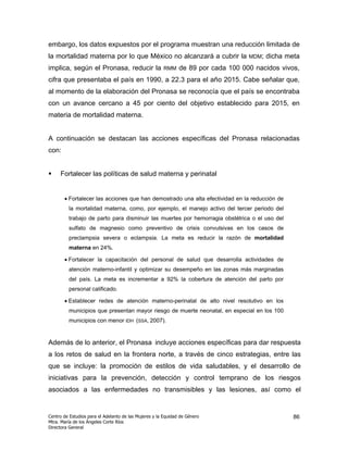 embargo, los datos expuestos por el programa muestran una reducción limitada de
la mortalidad materna por lo que México no alcanzará a cubrir la                    MDM;   dicha meta
implica, según el Pronasa, reducir la                  RMM     de 89 por cada 100 000 nacidos vivos,
cifra que presentaba el país en 1990, a 22.3 para el año 2015. Cabe señalar que,
al momento de la elaboración del Pronasa se reconocía que el país se encontraba
con un avance cercano a 45 por ciento del objetivo establecido para 2015, en
materia de mortalidad materna.


A continuación se destacan las acciones específicas del Pronasa relacionadas
con:


     Fortalecer las políticas de salud materna y perinatal


       • Fortalecer las acciones que han demostrado una alta efectividad en la reducción de
         la mortalidad materna, como, por ejemplo, el manejo activo del tercer periodo del
         trabajo de parto para disminuir las muertes por hemorragia obstétrica o el uso del
         sulfato de magnesio como preventivo de crisis convulsivas en los casos de
         preclampsia severa o eclampsia. La meta es reducir la razón de mortalidad
         materna en 24%.

       • Fortalecer la capacitación del personal de salud que desarrolla actividades de
         atención materno-infantil y optimizar su desempeño en las zonas más marginadas
         del país. La meta es incrementar a 92% la cobertura de atención del parto por
         personal calificado.

       • Establecer redes de atención materno-perinatal de alto nivel resolutivo en los
         municipios que presentan mayor riesgo de muerte neonatal, en especial en los 100
         municipios con menor IDH (SSA, 2007).


Además de lo anterior, el Pronasa incluye acciones específicas para dar respuesta
a los retos de salud en la frontera norte, a través de cinco estrategias, entre las
que se incluye: la promoción de estilos de vida saludables, y el desarrollo de
iniciativas para la prevención, detección y control temprano de los riesgos
asociados a las enfermedades no transmisibles y las lesiones, así como el


Centro de Estudios para el Adelanto de las Mujeres y la Equidad de Género                          86
Mtra. María de los Ángeles Corte Ríos
Directora General
 