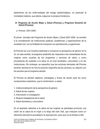 abatimiento de las enfermedades del rezago epidemiológico, en particular la
mortalidad materna, que afecta a algunos municipios fronterizos.


  D. Programa de Acción Mujer y Salud (Promsa) y Programa Sectorial de
     Salud (Prosesa)

   a. Promsa 2001-2006


El primer borrador del Programa de Acción Mujer y Salud 2001-2006 se sometió
a la consideración de instituciones públicas, académicas y organizaciones de la
sociedad civil, con la finalidad de incorporar sus aportaciones y sugerencias.


El Promsa fue una iniciativa destinada a incorporar la perspectiva de género en la
SS;   en este sentido, el programa pretendía dar respuesta a las necesidades de las
mujeres como usuarias de los programas y servicios de salud, y como
proveedoras de cuidados a la salud en el nivel doméstico, comunitario y en las
instituciones. Sin embargo, se especificó que las acciones derivadas del Promsa
tendrían siempre en la mira la situación específica de los varones y su relación con
los asuntos que el programa aborde.


El Promsa se planteó objetivos, estrategias y líneas de acción para los cinco
componentes sustantivos, que lo conformaron, a saber:


1. Institucionalización de la perspectiva de género
2. Salud de las mujeres
3. Información e investigación
4. Mujeres trabajadoras de la salud
5. Salud doméstica y comunitaria


En el apartado referente a la salud de las mujeres se planteaba promover una
visión de la salud de la mujer a lo largo del ciclo vital, que incluyera como un
elemento esencial la sexualidad y la reproducción, pero que no se limitara a ello.

Centro de Estudios para el Adelanto de las Mujeres y la Equidad de Género            87
Mtra. María de los Ángeles Corte Ríos
Directora General
 