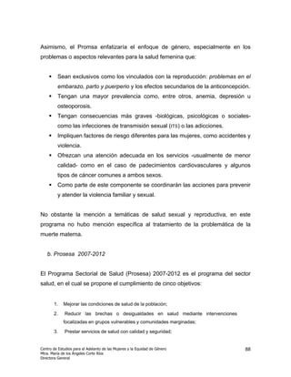 Asimismo, el Promsa enfatizaría el enfoque de género, especialmente en los
problemas o aspectos relevantes para la salud femenina que:


         Sean exclusivos como los vinculados con la reproducción: problemas en el
         embarazo, parto y puerperio y los efectos secundarios de la anticoncepción.
         Tengan una mayor prevalencia como, entre otros, anemia, depresión u
         osteoporosis.
         Tengan consecuencias más graves -biológicas, psicológicas o sociales-
         como las infecciones de transmisión sexual (ITS) o las adicciones.
         Impliquen factores de riesgo diferentes para las mujeres, como accidentes y
         violencia.
         Ofrezcan una atención adecuada en los servicios -usualmente de menor
         calidad- como en el caso de padecimientos cardiovasculares y algunos
         tipos de cáncer comunes a ambos sexos.
         Como parte de este componente se coordinarán las acciones para prevenir
         y atender la violencia familiar y sexual.


No obstante la mención a temáticas de salud sexual y reproductiva, en este
programa no hubo mención específica al tratamiento de la problemática de la
muerte materna.


   b. Prosesa 2007-2012


El Programa Sectorial de Salud (Prosesa) 2007-2012 es el programa del sector
salud, en el cual se propone el cumplimiento de cinco objetivos:


       1.    Mejorar las condiciones de salud de la población;

       2.     Reducir las brechas o desigualdades en salud mediante intervenciones
             focalizadas en grupos vulnerables y comunidades marginadas;

       3.     Prestar servicios de salud con calidad y seguridad;


Centro de Estudios para el Adelanto de las Mujeres y la Equidad de Género            88
Mtra. María de los Ángeles Corte Ríos
Directora General
 