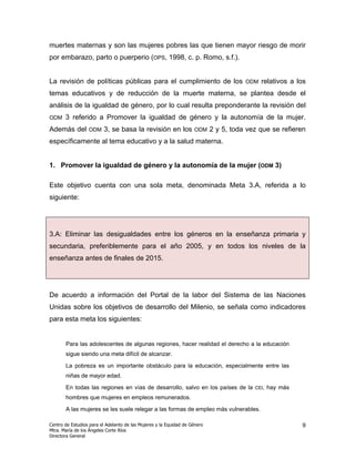 muertes maternas y son las mujeres pobres las que tienen mayor riesgo de morir
por embarazo, parto o puerperio (OPS, 1998, c. p. Romo, s.f.).


La revisión de políticas públicas para el cumplimiento de los                          ODM   relativos a los
temas educativos y de reducción de la muerte materna, se plantea desde el
análisis de la igualdad de género, por lo cual resulta preponderante la revisión del
ODM    3 referido a Promover la igualdad de género y la autonomía de la mujer.
Además del        ODM    3, se basa la revisión en los              ODM     2 y 5, toda vez que se refieren
específicamente al tema educativo y a la salud materna.


1. Promover la igualdad de género y la autonomía de la mujer (ODM 3)

Este objetivo cuenta con una sola meta, denominada Meta 3.A, referida a lo
siguiente:




3.A: Eliminar las desigualdades entre los géneros en la enseñanza primaria y
secundaria, preferiblemente para el año 2005, y en todos los niveles de la
enseñanza antes de finales de 2015.




De acuerdo a información del Portal de la labor del Sistema de las Naciones
Unidas sobre los objetivos de desarrollo del Milenio, se señala como indicadores
para esta meta los siguientes:


       Para las adolescentes de algunas regiones, hacer realidad el derecho a la educación
       sigue siendo una meta difícil de alcanzar.

       La pobreza es un importante obstáculo para la educación, especialmente entre las
       niñas de mayor edad.

       En todas las regiones en vías de desarrollo, salvo en los países de la             CEI,   hay más
       hombres que mujeres en empleos remunerados.

       A las mujeres se les suele relegar a las formas de empleo más vulnerables.

Centro de Estudios para el Adelanto de las Mujeres y la Equidad de Género                                  9
Mtra. María de los Ángeles Corte Ríos
Directora General
 