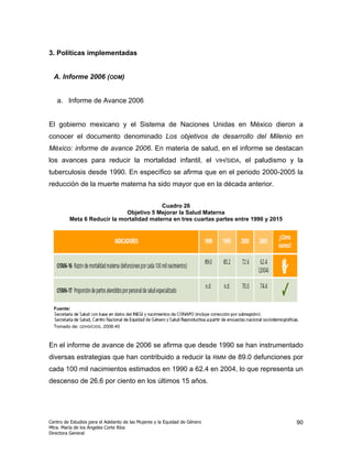 3. Políticas implementadas


  A. Informe 2006 (ODM)


   a. Informe de Avance 2006


El gobierno mexicano y el Sistema de Naciones Unidas en México dieron a
conocer el documento denominado Los objetivos de desarrollo del Milenio en
México: informe de avance 2006. En materia de salud, en el informe se destacan
los avances para reducir la mortalidad infantil, el                         VIH/SIDA,   el paludismo y la
tuberculosis desde 1990. En específico se afirma que en el periodo 2000-2005 la
reducción de la muerte materna ha sido mayor que en la década anterior.


                                          Cuadro 26
                             Objetivo 5 Mejorar la Salud Materna
         Meta 6 Reducir la mortalidad materna en tres cuartas partes entre 1990 y 2015




  Fuente:


  Tomado de: GDHS/CIDS, 2006:40



En el informe de avance de 2006 se afirma que desde 1990 se han instrumentado
diversas estrategias que han contribuido a reducir la                       RMM   de 89.0 defunciones por
cada 100 mil nacimientos estimados en 1990 a 62.4 en 2004, lo que representa un
descenso de 26.6 por ciento en los últimos 15 años.




Centro de Estudios para el Adelanto de las Mujeres y la Equidad de Género                              90
Mtra. María de los Ángeles Corte Ríos
Directora General
 