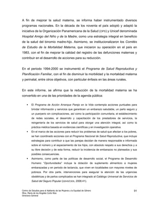 A fin de mejorar la salud materna, se informa haber instrumentado diversos
programas nacionales. En la década de los noventa el país adoptó y adaptó la
iniciativa de la Organización Panamericana de la Salud (OPS) y Unicef denominada
Hospital Amigo del Niño y de la Madre, como una estrategia integral en beneficio
de la salud del binomio madre-hijo. Asimismo, se institucionalizaron los Comités
de Estudio de la Mortalidad Materna, que iniciaron su operación en el país en
1983, con el fin de mejorar la calidad del registro de las defunciones maternas y
contribuir en el desarrollo de acciones para su reducción.


En el periodo 1994-2000 se instrumentó el Programa de Salud Reproductiva y
Planificación Familiar, con el fin de disminuir la morbilidad y la mortalidad materna
y perinatal, entre otros objetivos, con particular énfasis en las áreas rurales.


En este informe, se afirma que la reducción de la mortalidad materna se ha
convertido en una de las prioridades de la agenda pública:

         El Programa de Acción Arranque Parejo en la Vida contempla acciones puntuales para
         brindar información y servicios que garanticen un embarazo saludable, un parto seguro y
         un puerperio sin complicaciones, así como la participación comunitaria, el establecimiento
         de redes sociales, el desarrollo y capacitación de los prestadores de servicios, la
         reingeniería de los servicios de salud para otorgar una atención integral, así como la
         práctica médica basada en evidencias científicas y en investigación operativa.
         En el marco de las acciones para reducir los problemas de salud que afectan a los pobres,
         se han coordinado acciones con el Programa Nacional de Salud Reproductiva, que incluye
         estrategias para contribuir a que las parejas decidan de manera responsable e informada
         sobre el número y el espaciamiento de los hijos, con absoluto respeto a sus derechos y a
         su libre decisión y de esta forma, reducir la incidencia de embarazos no planeados y sus
         posibles consecuencias.
         Asimismo, como parte de las políticas de desarrollo social, el Programa de Desarrollo
         Humano “Oportunidades” incluye la dotación de suplemento alimenticio a mujeres
         embarazadas y en periodo de lactancia, que viven en localidades con mayores niveles de
         pobreza. Por otra parte, intervenciones para asegurar la atención de las urgencias
         obstétricas y de partos complicados se han integrado al Catálogo Universal de Servicios de
         Salud del Seguro Popular (GDHS/CIDS, 2006:41).


Centro de Estudios para el Adelanto de las Mujeres y la Equidad de Género                       91
Mtra. María de los Ángeles Corte Ríos
Directora General
 