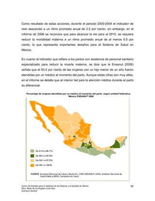 Como resultado de estas acciones, durante el periodo 2000-2004 el indicador de
RMM    descendió a un ritmo promedio anual de 2.5 por ciento; sin embargo, en el
informe de 2006 se reconoce que para alcanzar la                            MM   para el 2015, se requiere
reducir la mortalidad materna a un ritmo promedio anual de al menos 6.5 por
ciento, lo que representa importantes desafíos para el Sistema de Salud en
México.


En cuanto al indicador que refiere a los partos con asistencia de personal sanitario
especializado para reducir la muerte materna, se dice que la Ensanut (2006)
señala que el 93.4 por ciento de las mujeres con un hijo menor de un año fueron
atendidas por un médico al momento del parto. Aunque estas cifras son muy altas,
en el informe se detalla que al interior del país la atención médica durante el parto
es diferencial:

     Porcentaje de mujeres atendidas por un médico al momento del parto, según entidad federativa.
                                          México ENSANUT 2006




Centro de Estudios para el Adelanto de las Mujeres y la Equidad de Género                              92
Mtra. María de los Ángeles Corte Ríos
Directora General
 