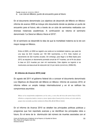Fuente: tomado de: GDHS/CIDS, 2006:41
   b. Los ODM en México: punto de encuentro para el futuro


En el documento denominado Los objetivos de desarrollo del Milenio en México:
informe de avance 2006 se incluye otro documento donde se plantea un punto de
encuentro para el futuro; ello a través de un ciclo de seminarios realizados con
diversas instancias académicas. A continuación se retoma el seminario
denominado “La Salud en México Hacia el 2015”.


En el seminario se desarrolló la idea de que la mortalidad materna es la                                      MM     con
mayor rezago en México.


       Entre el 2000 y el 2004 se registró una caída en la mortalidad materna, que pasó de
       una tasa de 62.6 muertes por 100 000 nacimientos, a 47.2. Esto implicó un
       decremento de 322 muertes anuales. Sin embargo, para llegar a la Meta fijada para
       2015, se requiere un decremento promedio anual de 417 muertes, con el fin de ubicar
       la tasa en 22.3 muertes por cien mil nacimientos. Este objetivo se lograría si se
       mantuviera una tasa anual de reducción de 3.4 por ciento (GDHS/CIDS, 2006b:55).



  B. Informe de Avance 2010 (ODM)

En agosto del 2011 el gobierno federal dio a conocer el documento denominado
Los Objetivos de Desarrollo del Milenio en México: Informe de avances 2010, el
informe refiere un amplio trabajo interinstitucional y en él se ratifican los
compromisos asumidos:


       México se ha comprometido ampliamente con los     ODM   y, a once años del inicio del camino hacia el 2015,
       refrenda su compromiso dando a conocer su tercer reporte sobre el avance de los mismos, así como sobre los
       propios retos nacionales asumidos mediante las Metas Más allá del Milenio (MMM).



En el Informe de Avance 2010 se detallan las principales políticas públicas y
programas que han reportado avances y se identifican los principales retos a
futuro. En el tema de la disminución del número de muertes asociadas con el
Centro de Estudios para el Adelanto de las Mujeres y la Equidad de Género                                             93
Mtra. María de los Ángeles Corte Ríos
Directora General
 