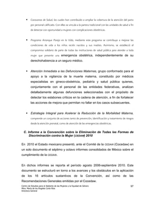 Caravanas de Salud, las cuales han contribuido a ampliar la cobertura de la atención del parto
         por personal calificado. Con ellas se vincula a la partera tradicional con las unidades de salud a fin
         de detectar con oportunidad a mujeres con complicaciones obstétricas.


         Programa Arranque Parejo en la Vida, mediante este programa se contribuye a mejorar las
         condiciones de vida a los niños recién nacidos y sus madres. Asimismo, se estableció el
         compromiso solidario de parte de todas las instituciones de salud pública para atender a toda
         mujer que presente una emergencia obstétrica, independientemente de su
         derechohabiencia a un seguro médico.


         Atención Inmediata a las Defunciones Maternas, grupo conformado para el
         apoyo a la vigilancia de la muerte materna, constituido por médicos
         especialistas en gineco-obstetricia, pediatría y salud pública quienes,
         conjuntamente con el personal de las entidades federativas, analizan
         detalladamente algunas defunciones seleccionadas con el propósito de
         detectar los eslabones críticos en la cadena de atención, a fin de fortalecer
         las acciones de mejora que permitan no fallar en los casos subsecuentes.


         Estrategia Integral para Acelerar la Reducción de la Mortalidad Materna,
         comprende un conjunto de acciones tanto de prevención, identificación y tratamiento de riesgos
         desde la atención prenatal, como de atención de las emergencias obstétricas.

  C. Informe a la Convención sobre la Eliminación de Todas las Formas de
      Discriminación contra la Mujer (CEDAW) 2010

En 2010 el Estado mexicano presentó, ante el Comité de la                         CEDAW     (Cocedaw) en
un solo documento el séptimo y octavo informes consolidados de México sobre el
cumplimiento de la CEDAW.


En dichos informes se reporta el período agosto 2006-septiembre 2010. Este
documento se estructuró en torno a los avances y los obstáculos en la aplicación
de los 16 artículos sustantivos de la Convención, así como de las
Recomendaciones Generales emitidas por el Cocedaw.
Centro de Estudios para el Adelanto de las Mujeres y la Equidad de Género                                   97
Mtra. María de los Ángeles Corte Ríos
Directora General
 