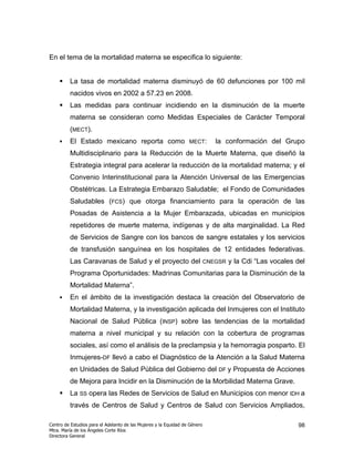En el tema de la mortalidad materna se especifica lo siguiente:


         La tasa de mortalidad materna disminuyó de 60 defunciones por 100 mil
         nacidos vivos en 2002 a 57.23 en 2008.
         Las medidas para continuar incidiendo en la disminución de la muerte
         materna se consideran como Medidas Especiales de Carácter Temporal
         (MECT).
         El Estado mexicano reporta como                          MECT:        la conformación del Grupo
         Multidisciplinario para la Reducción de la Muerte Materna, que diseñó la
         Estrategia integral para acelerar la reducción de la mortalidad materna; y el
         Convenio Interinstitucional para la Atención Universal de las Emergencias
         Obstétricas. La Estrategia Embarazo Saludable; el Fondo de Comunidades
         Saludables (FCS) que otorga financiamiento para la operación de las
         Posadas de Asistencia a la Mujer Embarazada, ubicadas en municipios
         repetidores de muerte materna, indígenas y de alta marginalidad. La Red
         de Servicios de Sangre con los bancos de sangre estatales y los servicios
         de transfusión sanguínea en los hospitales de 12 entidades federativas.
         Las Caravanas de Salud y el proyecto del                           CNEGSR   y la Cdi “Las vocales del
         Programa Oportunidades: Madrinas Comunitarias para la Disminución de la
         Mortalidad Materna”.
         En el ámbito de la investigación destaca la creación del Observatorio de
         Mortalidad Materna, y la investigación aplicada del Inmujeres con el Instituto
         Nacional de Salud Pública (INSP) sobre las tendencias de la mortalidad
         materna a nivel municipal y su relación con la cobertura de programas
         sociales, así como el análisis de la preclampsia y la hemorragia posparto. El
         Inmujeres-DF llevó a cabo el Diagnóstico de la Atención a la Salud Materna
         en Unidades de Salud Pública del Gobierno del DF y Propuesta de Acciones
         de Mejora para Incidir en la Disminución de la Morbilidad Materna Grave.
         La SS opera las Redes de Servicios de Salud en Municipios con menor IDH a
         través de Centros de Salud y Centros de Salud con Servicios Ampliados,

Centro de Estudios para el Adelanto de las Mujeres y la Equidad de Género                                  98
Mtra. María de los Ángeles Corte Ríos
Directora General
 