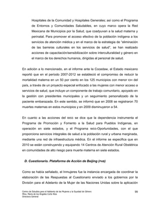 Hospitales de la Comunidad y Hospitales Generales; así como el Programa
         de Entornos y Comunidades Saludables, en cuyo marco opera la Red
         Mexicana de Municipios por la Salud, que coadyuvan a la salud materna y
         perinatal. Para promover el acceso efectivo de la población indígena a los
         servicios de atención médica y en el marco de la estrategia de “eliminación
         de las barreras culturales en los servicios de salud”, se han realizado
         acciones de capacitación/sensibilización sobre interculturalidad y género en
         el marco de los derechos humanos, dirigidas al personal de salud.


En adición a lo mencionado, en el informe ante la Cocedaw, el Estado mexicano
reportó que en el período 2007-2012 se estableció el compromiso de reducir la
mortalidad materna en un 50 por ciento en los 125 municipios con menor                           IDH   del
país, a través de un proyecto especial enfocado a las mujeres con menor acceso a
servicios de salud, que incluye un componente de trabajo comunitario, apoyado en
la gestión con presidentes municipales y un seguimiento personalizado de la
paciente embarazada. En este sentido, se informó que en 2008 se registraron 70
muertes maternas en estos municipios y en 2009 disminuyeron a 54.


En cuanto a las acciones del                   IMSS    se dice que la dependencia instrumenta el
Programa de Promoción y Fomento a la Salud para Pueblos Indígenas, en
operación en siete estados, y el Programa                              IMSS-Oportunidades,   con el que
proporciona servicios integrales de salud a la población rural y urbana marginada,
mediante una red de infraestructura médica. En el informe se especifica que en
2010 se están construyendo y equipando 14 Centros de Atención Rural Obstétrica
en comunidades de alto riesgo para muerte materna en siete estados.


  D. Cuestionario. Plataforma de Acción de Beijing (PAB)


Como se había señalado, el Inmujeres fue la instancia encargada de coordinar la
elaboración de las Respuestas al Cuestionario enviado a los gobiernos por la
División para el Adelanto de la Mujer de las Naciones Unidas sobre la aplicación

Centro de Estudios para el Adelanto de las Mujeres y la Equidad de Género                              99
Mtra. María de los Ángeles Corte Ríos
Directora General
 