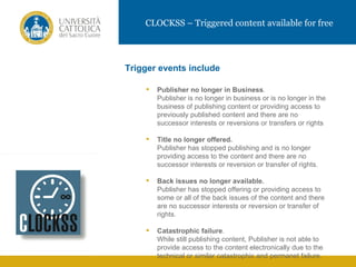 CLOCKSS – Triggered content available for free




           Trigger events include

                  Publisher no longer in Business.
                   Publisher is no longer in business or is no longer in the
                   business of publishing content or providing access to
                   previously published content and there are no
IMMAGINE           successor interests or reversions or transfers or rights

                  Title no longer offered.
                   Publisher has stopped publishing and is no longer
                   providing access to the content and there are no
                   successor interests or reversion or transfer of rights.

                  Back issues no longer available.
                   Publisher has stopped offering or providing access to
                   some or all of the back issues of the content and there
                   are no successor interests or reversion or transfer of
                   rights.

                  Catastrophic failure.
                   While still publishing content, Publisher is not able to
                   provide access to the content electronically due to the
                   technical or similar catastrophic and permanet failure.
 