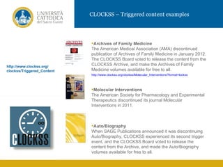 CLOCKSS – Triggered content examples




                            Archives of Family Medicine
                            The American Medical Association (AMA) discontinued
                            publication of Archives of Family Medicine in January 2012.
                            The CLOCKSS Board voted to release the content from the
http://www.clockss.org/
                            CLOCKSS Archive, and make the Archives of Family
clockss/Triggered_Content   Medicine volumes available for free to all.
                            http://www.clockss.org/clockss/Molecular_Interventions?format=lockss



                            Molecular Interventions
                            The American Society for Pharmacology and Experimental
                            Therapeutics discontinued its journal Molecular
                            Interventions in 2011.



                            Auto/Biography
                            When SAGE Publications announced it was discontinuing
                            Auto/Biography, CLOCKSS experienced its second trigger
                            event, and the CLOCKSS Board voted to release the
                            content from the Archive, and made the Auto/Biography
                            volumes available for free to all.
 
