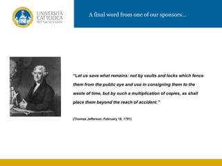 A final word from one of our sponsors…




“Let us save what remains: not by vaults and locks which fence

them from the public eye and use in consigning them to the

waste of time, but by such a multiplication of copies, as shall

place them beyond the reach of accident.”


(Thomas Jefferson, February 18, 1791)
 