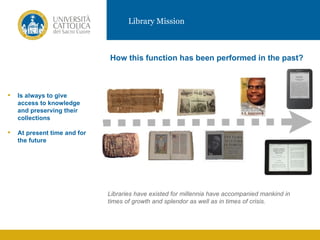 Library Mission



                              How this function has been performed in the past?



   Is always to give
    access to knowledge
    and preserving their
    collections
                                                           VIDEO
   At present time and for
    the future




                              Libraries have existed for millennia have accompanied mankind in
                              times of growth and splendor as well as in times of crisis.
 