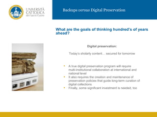 Backups versus Digital Preservation



           What are the goals of thinking hundred’s of years
           ahead?


                                 Digital preservation:
IMMAGINE           Today’s sholarly content… secured for tomorrow



                  A true digital preservation program will require
                   multi-institutional collaboration at international and
                   national level
                  It also requires the creation and maintenance of
                   preservation policies that guide long-term curation of
                   digital collections
                  Finally, some significant investment is needed, too
 