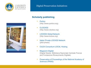 Digital Preservation Initiatives



           Scholarly publishing
                  Portico
                   (http://www.portico.org)

                  CLOCKSS
IMMAGINE           (http://www.clockss.org)

                  LOCKSS Global Network
                   (http://www.lockss.org)

                  Italian Private LOCKSS Network
                   (pilot phase)

                  CILEA Consortium LOCAL Hosting

                  Magazzini Digitali
                   (Digital Stacks: Biblioteca Nazionale Centrale Firenze
                   and Fondazione Rinascimento Digitale)

                  Preservation of Proceedings of the National Academy of
                   Sciences (PNAS)
 