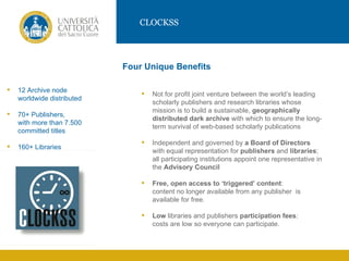 CLOCKSS




                             Four Unique Benefits

   12 Archive node
                                    Not for profit joint venture between the world’s leading
    worldwide distributed
                                     scholarly publishers and research libraries whose
                                     mission is to build a sustainable, geographically
                 IMMAGINE
    70+ Publishers,
                                     distributed dark archive with which to ensure the long-
    with more than 7.500
                                     term survival of web-based scholarly publications
    committed titles
                                    Independent and governed by a Board of Directors
   160+ Libraries
                                     with equal representation for publishers and libraries;
                                     all participating institutions appoint one representative in
                                     the Advisory Council

                                    Free, open access to ‘triggered’ content:
                                     content no longer available from any publisher is
                                     available for free.

                                    Low libraries and publishers participation fees:
                                     costs are low so everyone can participate.
 