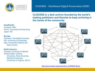 CLOCKSS - Distributed Digital Preservation (DDP)


                                  CLOCKSS is a dark archive founded by the world’s
                                  leading publishers and libraries to keep archiving in
                                  the hands of the community
Asia/Pacific
Australia: ANU
China: University of Hong Kong
Japan: NII

Europe                                                      VIDEO
Germany: Humboldt University
UK: University of Edinburgh
Italy: Università Cattolica del
     Sacro Cuore

North America
Canada: University of Alberta
United States: Indiana
   University, Rice University,
   Stanford University,
   University of Virginia, OCLC


                                          http://www.clockss.org/clockss/How_CLOCKSS_Works
 