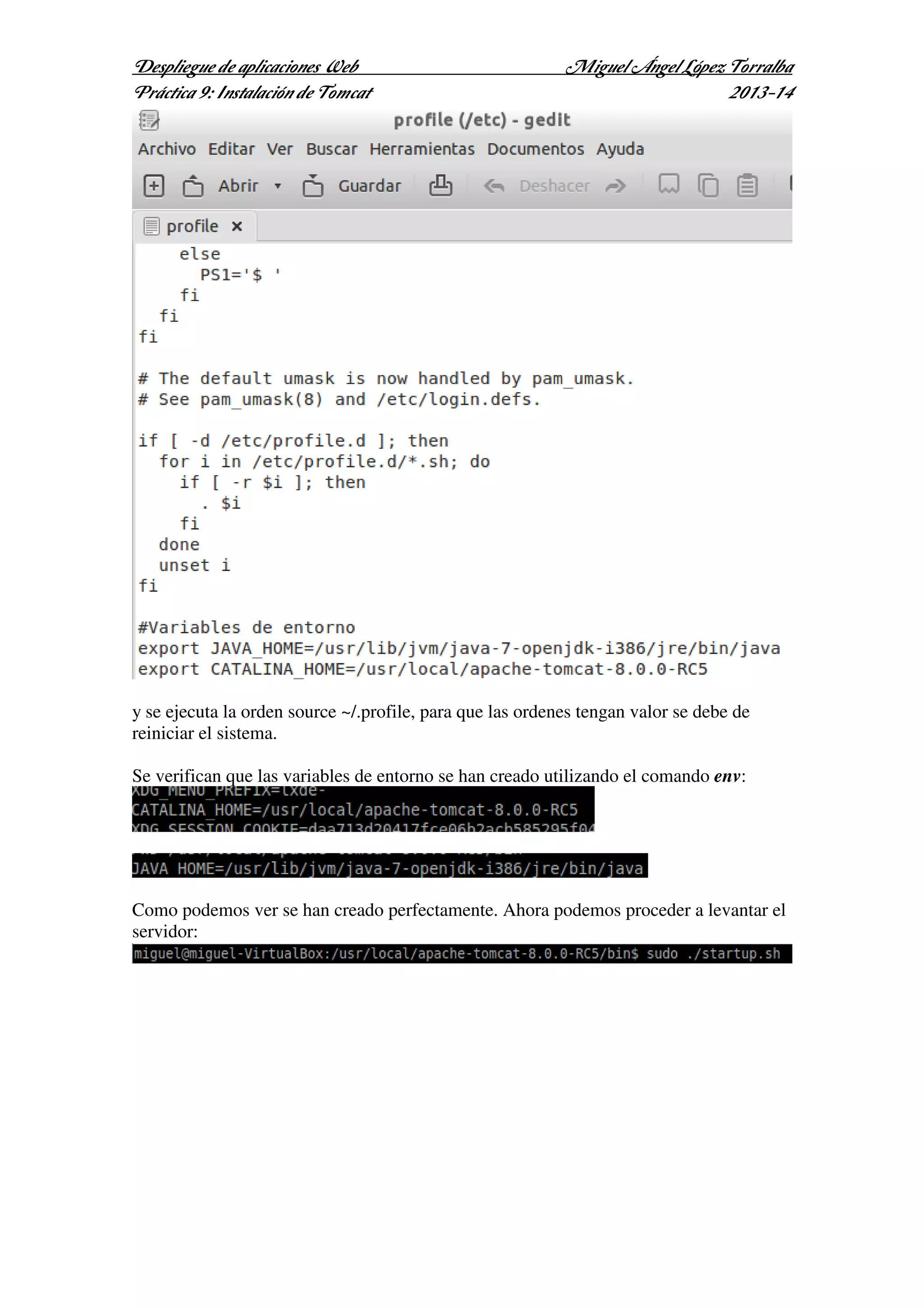 Despliegue de aplicaciones Web
Práctica 9: Instalación de Tomcat

Miguel Ángel López Torralba
2013-14

y se ejecuta la orden source ~/.profile, para que las ordenes tengan valor se debe de
reiniciar el sistema.
Se verifican que las variables de entorno se han creado utilizando el comando env:

Como podemos ver se han creado perfectamente. Ahora podemos proceder a levantar el
servidor:

 