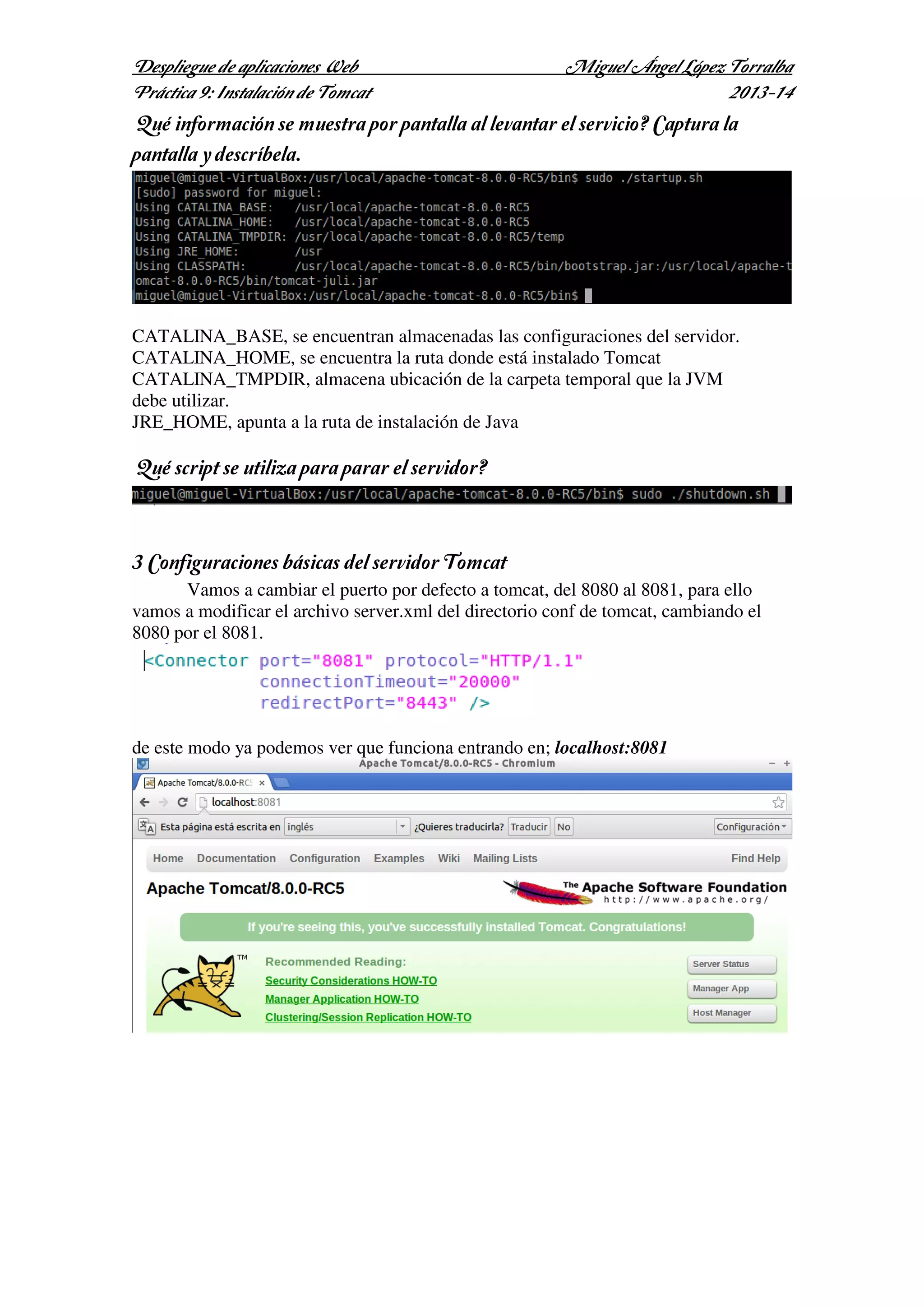 Despliegue de aplicaciones Web
Práctica 9: Instalación de Tomcat

Miguel Ángel López Torralba
2013-14

¿Qué información se muestra por pantalla al levantar el servicio? Captura la
pantalla y descríbela.

CATALINA_BASE, se encuentran almacenadas las configuraciones del servidor.
CATALINA_HOME, se encuentra la ruta donde está instalado Tomcat
CATALINA_TMPDIR, almacena ubicación de la carpeta temporal que la JVM
debe utilizar.
JRE_HOME, apunta a la ruta de instalación de Java

¿Qué script se utiliza para parar el servidor?

3 Configuraciones básicas del servidor Tomcat
Vamos a cambiar el puerto por defecto a tomcat, del 8080 al 8081, para ello
vamos a modificar el archivo server.xml del directorio conf de tomcat, cambiando el
8080 por el 8081.

de este modo ya podemos ver que funciona entrando en; localhost:8081

 
