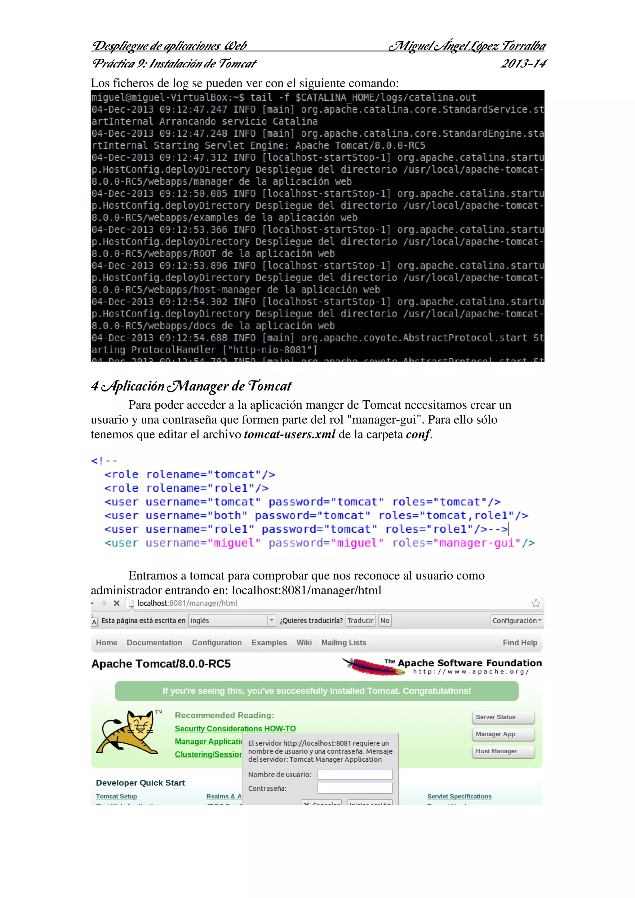 Despliegue de aplicaciones Web
Práctica 9: Instalación de Tomcat

Miguel Ángel López Torralba
2013-14

Los ficheros de log se pueden ver con el siguiente comando:

4 Aplicación Manager de Tomcat
Para poder acceder a la aplicación manger de Tomcat necesitamos crear un
usuario y una contraseña que formen parte del rol "manager-gui". Para ello sólo
tenemos que editar el archivo tomcat-users.xml de la carpeta conf.

Entramos a tomcat para comprobar que nos reconoce al usuario como
administrador entrando en: localhost:8081/manager/html

 
