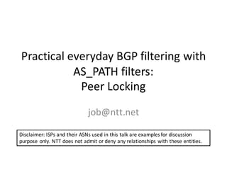 Practical	everyday	BGP	filtering	with	
AS_PATH	filters:
Peer	Locking
job@ntt.net
Disclaimer:	ISPs	and	their	ASNs	used	in	this	talk	are	examples	for	discussion	
purpose	only.	NTT	does	not	admit	or	deny	any	relationships	with	these	entities.
 