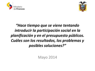 “Hace tiempo que se viene tentando
introducir la participación social en la
planificación y en el presupuesto públicos.
Cuáles son los resultados, los problemas y
posibles soluciones?”
Mayo 2014
 