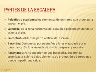 PARTES DE LA ESCALERA
     Peldaños o escalones: los elementos de un tramo que sirven para
      apoyar el pie.
     La huella: es la zona horizontal del escalón o peldaño en donde se
      asienta el pie.
     La contrahuella: es la parte vertical del escalón.
     Barandas: Compuesta por pequeños pilares y acabada por un
      pasamanos. Su función es la de dividir o separar y soportar.
     Pasamanos: Parte superior de una barandilla, que brinda
      seguridad al subir o bajar, elemento de protección o barrera que
      puede impedir una caída.


11/05/2011
 