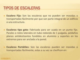 TIPOS DE ESCALERAS
     Escalera Fija: Son las escaleras que no pueden ser movidas o
      transportadas fácilmente por que son parte integral de un edificio
      o una estructura.

     Escaleras tipo gato: Fabricada para ser usada en un punto fijo.
      Parales o rieles laterales en tubo redondo de 1 pulgada, peldaños
      planos antideslizantes fundidos en aluminio y soportes en los
      extremos para ser anclada a la pared.

     Escaleras Portátiles: Son las escaleras pueden ser movidas o
      transportadas fácilmente, estas a su vez se clasifican en:


11/05/2011
 