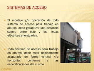 SISTEMAS DE ACCESO

     El montaje y/u operación de todo
      sistema de acceso para trabajo en
      alturas, debe garantizar una distancia
      segura entre éste y las líneas
      eléctricas energizadas.



     Todo sistema de acceso para trabajo
      en alturas, debe estar debidamente
      asegurado en forma vertical y/u
      horizontal,    conforme     a   las
      especificaciones del mismo.
11/05/2011
 
