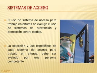 SISTEMAS DE ACCESO

     El uso de sistema de acceso para
      trabajo en alturas no excluye el uso
      de sistemas de prevención y
      protección contra caídas.



     La selección y uso específicos de
      cada sistema de acceso para
      trabajo en alturas, debe ser
      avalado    por    una    persona
      competente

11/05/2011
 
