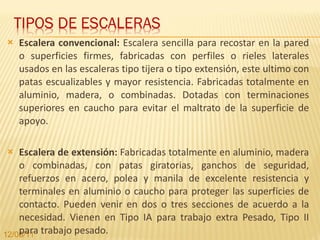 Escalera convencional:  Escalera sencilla para recostar en la pared o superficies firmes, fabricadas con perfiles o rieles laterales usados en las escaleras tipo tijera o tipo extensión, este ultimo con patas escualizables y mayor resistencia. Fabricadas totalmente en aluminio, madera, o combinadas. Dotadas con terminaciones superiores en caucho para evitar el maltrato de la superficie de apoyo. Escalera de extensión:  Fabricadas totalmente en aluminio, madera o combinadas, con patas giratorias, ganchos de seguridad, refuerzos en acero, polea y manila de excelente resistencia y terminales en aluminio o caucho para proteger las superficies de contacto. Pueden venir en dos o tres secciones de acuerdo a la necesidad. Vienen en Tipo IA para trabajo extra Pesado, Tipo II para trabajo pesado. 