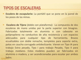 Escalera de escapulario:  La portátil que se pone en la pared de los pozos de las minas.  Escalera de Tijera  (doble con plataforma):  La compuesta de dos escaleras de mano unidas por la parte superior con bisagras. Fabricadas totalmente en aluminio o con cabezote en polipropileno no conductivo de alta resistencia y con espacios adecuados para cualquier tipo de herramienta. Brazos ecualizables con doble remache, templetes para soporte extra, patas en caucho corrugado antideslizante. Vienen en Tipo IA para trabajo Extra pesado, Tipo I para trabajo Pesado, Tipo II para trabajo mediano. Estos modelos pueden ser fabricados en aluminio o madera, y ser acondicionadas para escalar por ambos lados. 